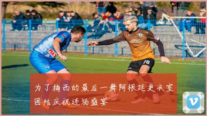 为了梅西的最后一舞阿根廷更衣室团结庆祝连场盛宴