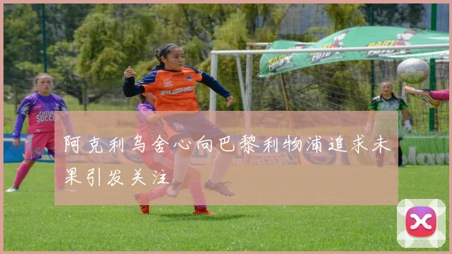 阿克利乌舍心向巴黎利物浦追求未果引发关注